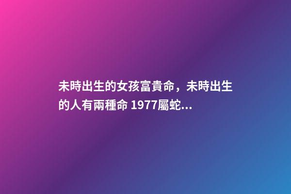未時出生的女孩富貴命，未時出生的人有兩種命 1977屬蛇未時出生的女人命運怎樣-第1張-觀點-玄機派
